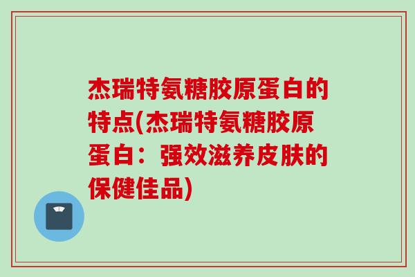 杰瑞特氨糖胶原蛋白的特点(杰瑞特氨糖胶原蛋白：强效滋养皮肤的保健佳品)