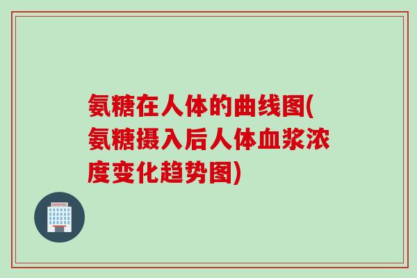 氨糖在人体的曲线图(氨糖摄入后人体血浆浓度变化趋势图)