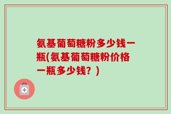 氨基葡萄糖粉多少钱一瓶(氨基葡萄糖粉价格一瓶多少钱？)