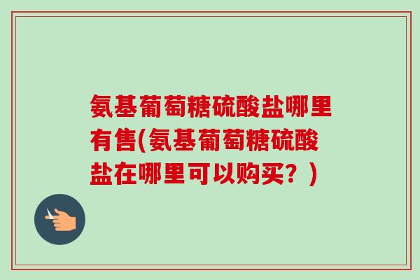 氨基葡萄糖硫酸盐哪里有售(氨基葡萄糖硫酸盐在哪里可以购买？)
