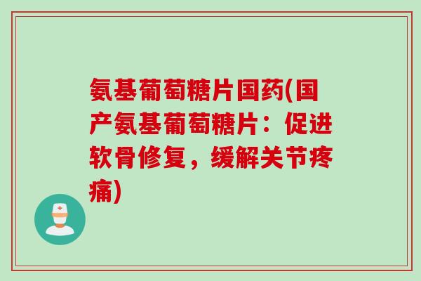 氨基葡萄糖片国药(国产氨基葡萄糖片：促进软骨修复，缓解关节疼痛)