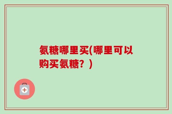 氨糖哪里买(哪里可以购买氨糖？)