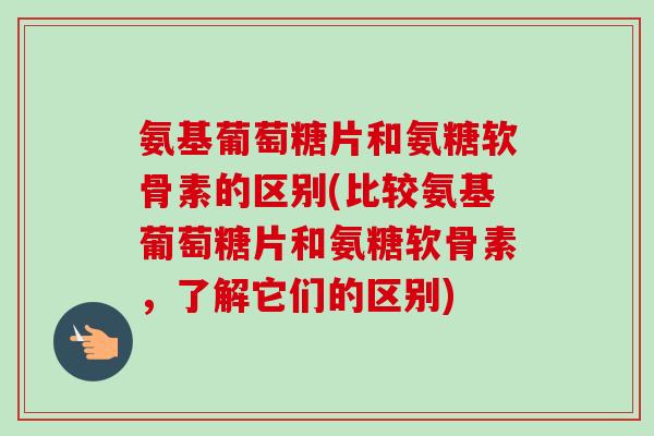 氨基葡萄糖片和氨糖软骨素的区别(比较氨基葡萄糖片和氨糖软骨素,了解它们的区别) 氨基葡萄糖片和氨糖软骨素的区别(比较氨基葡萄糖片和氨糖软骨素,了解它们的区别)
