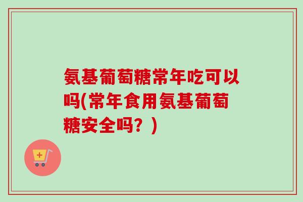 氨基葡萄糖常年吃可以吗(常年食用氨基葡萄糖安全吗？)