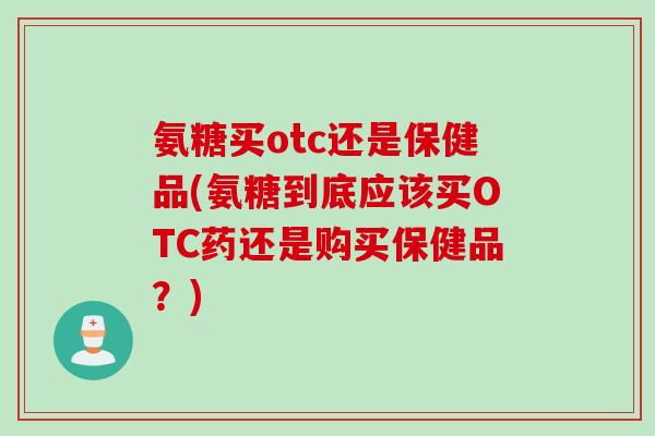 氨糖买otc还是保健品(氨糖到底应该买OTC药还是购买保健品？)