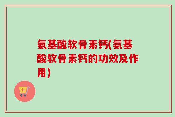 氨基酸软骨素钙(氨基酸软骨素钙的功效及作用)