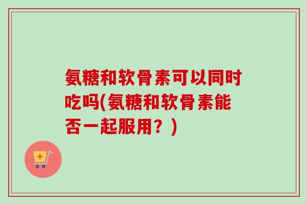 氨糖和软骨素可以同时吃吗(氨糖和软骨素能否一起服用？)
