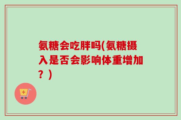 氨糖会吃胖吗(氨糖摄入是否会影响体重增加？)