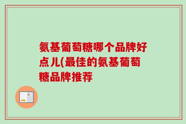 氨基葡萄糖哪个品牌好点儿(最佳的氨基葡萄糖品牌推荐