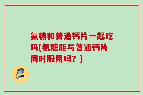 氨糖和普通钙片一起吃吗(氨糖能与普通钙片同时服用吗？)