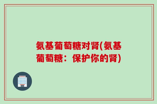 氨基葡萄糖对肾(氨基葡萄糖：保护你的肾)