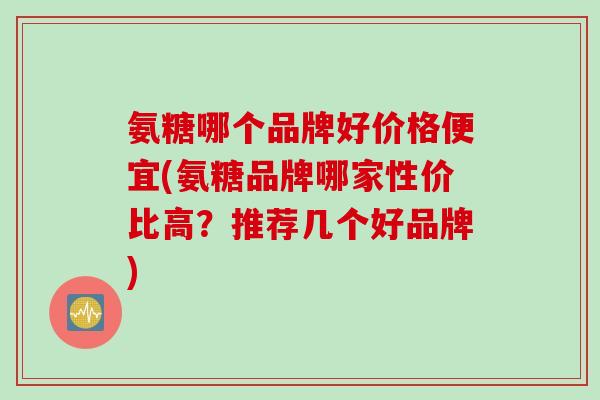 氨糖哪个品牌好价格便宜(氨糖品牌哪家性价比高?推荐几个好品牌) 氨糖哪个品牌好价格便宜(氨糖品牌哪家性价比高?推荐几个好品牌)
