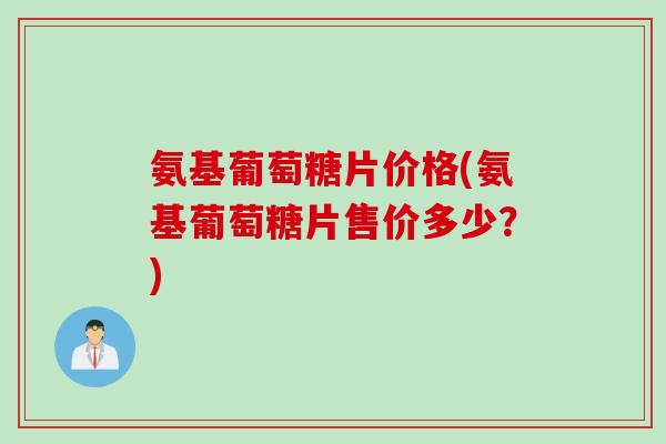 氨基葡萄糖片价格(氨基葡萄糖片售价多少？)