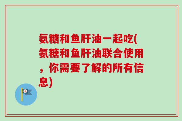 氨糖和鱼肝油一起吃(氨糖和鱼肝油联合使用，你需要了解的所有信息)