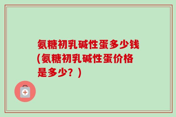 氨糖初乳碱性蛋多少钱(氨糖初乳碱性蛋价格是多少？)