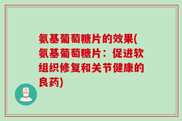 氨基葡萄糖片的效果(氨基葡萄糖片：促进软组织修复和关节健康的良药)