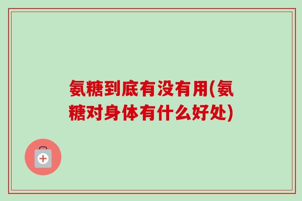 氨糖到底有没有用(氨糖对身体有什么好处)