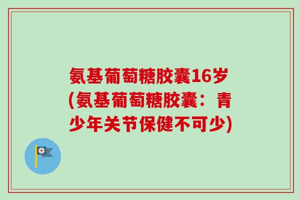 氨基葡萄糖胶囊16岁(氨基葡萄糖胶囊:青少年关节保健不可少) 氨基葡萄糖胶囊16岁(氨基葡萄糖胶囊:青少年关节保健不可少)