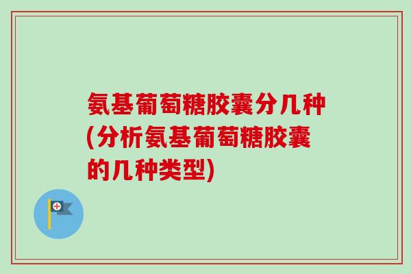 氨基葡萄糖胶囊分几种(分析氨基葡萄糖胶囊的几种类型)
