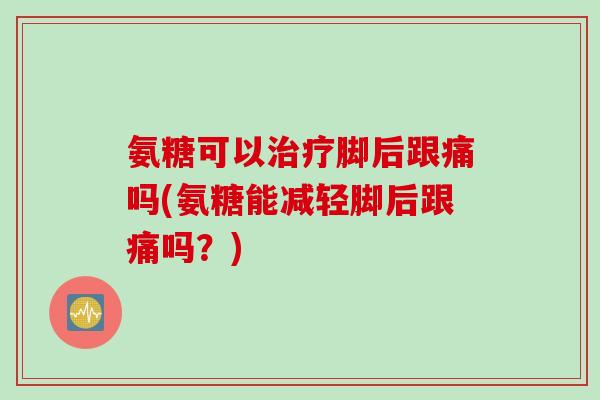 氨糖可以治疗脚后跟痛吗(氨糖能减轻脚后跟痛吗？)