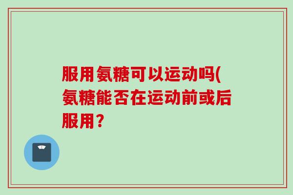 服用氨糖可以运动吗(氨糖能否在运动前或后服用？