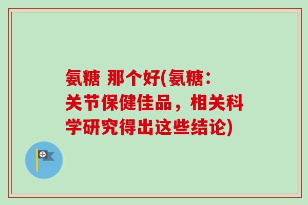 氨糖 那个好(氨糖：关节保健佳品，相关科学研究得出这些结论)