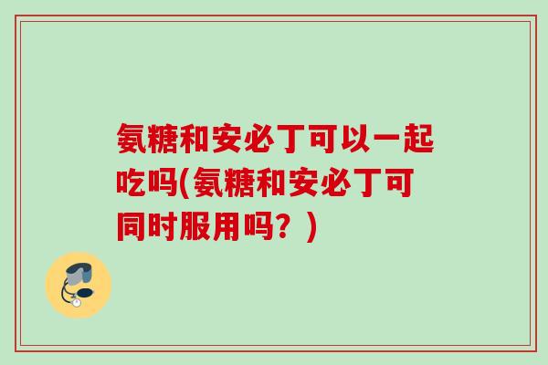 氨糖和安必丁可以一起吃吗(氨糖和安必丁可同时服用吗?) 氨糖和安必丁可以一起吃吗(氨糖和安必丁可同时服用吗?)