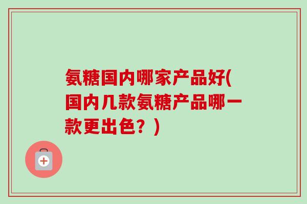 氨糖国内哪家产品好(国内几款氨糖产品哪一款更出色？)