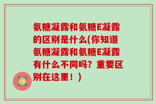 氨糖凝露和氨糖E凝露的区别是什么(你知道氨糖凝露和氨糖E凝露有什么不同吗？重要区别在这里！)