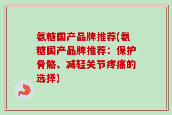 氨糖国产品牌推荐(氨糖国产品牌推荐：保护骨骼、减轻关节疼痛的选择)