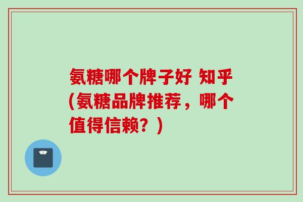 氨糖哪个牌子好 知乎(氨糖品牌推荐，哪个值得信赖？)