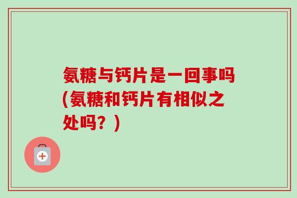 氨糖与钙片是一回事吗(氨糖和钙片有相似之处吗？)