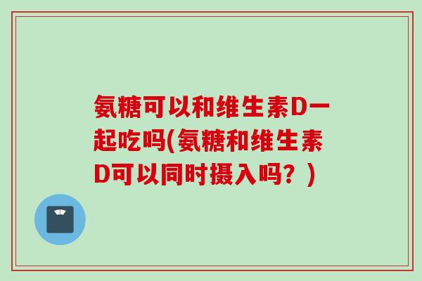 氨糖可以和维生素D一起吃吗(氨糖和维生素D可以同时摄入吗？)