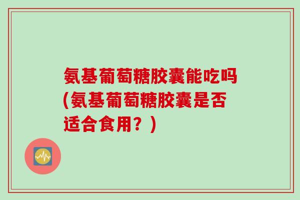 氨基葡萄糖胶囊能吃吗(氨基葡萄糖胶囊是否适合食用？)