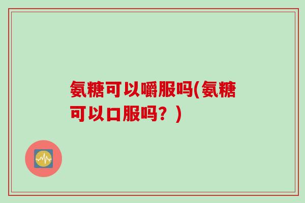 氨糖可以嚼服吗(氨糖可以口服吗？)