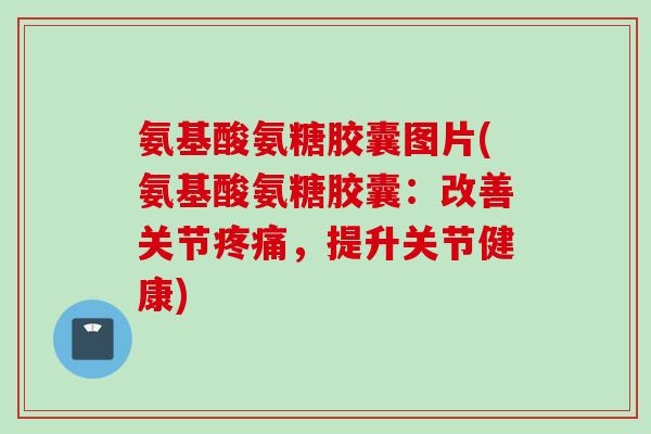 氨基酸氨糖胶囊图片(氨基酸氨糖胶囊：改善关节疼痛，提升关节健康)