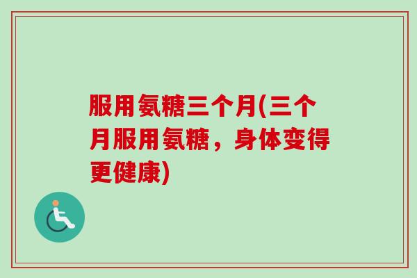 服用氨糖三个月(三个月服用氨糖，身体变得更健康)