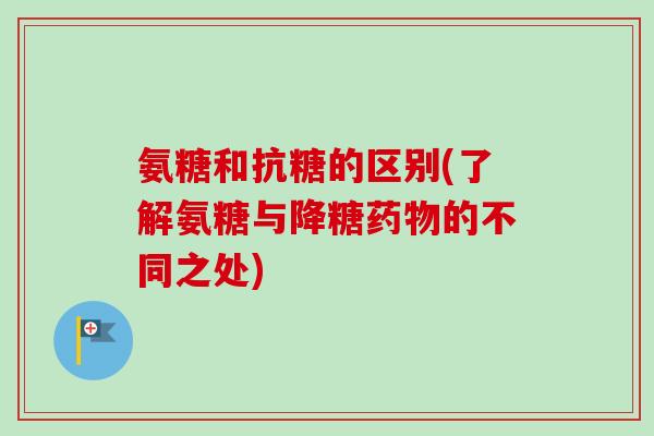 氨糖和抗糖的区别(了解氨糖与降糖药物的不同之处)