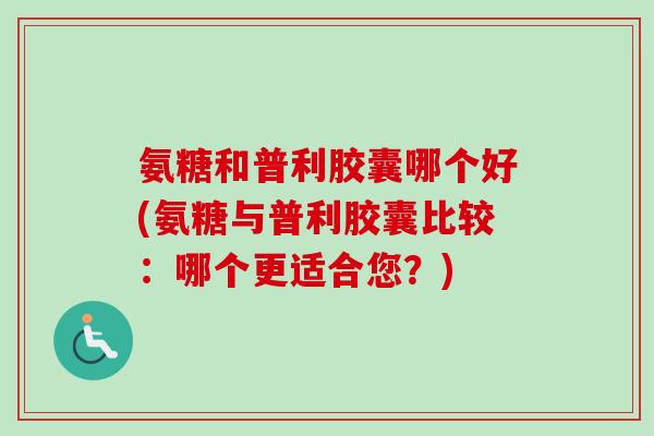 氨糖和普利胶囊哪个好(氨糖与普利胶囊比较：哪个更适合您？)