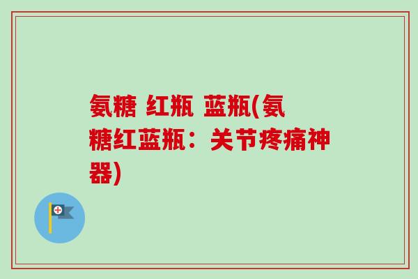 氨糖 红瓶 蓝瓶(氨糖红蓝瓶：关节疼痛神器)