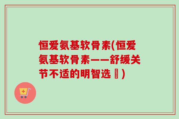 恒爱氨基软骨素(恒爱氨基软骨素——舒缓关节不适的明智选擇)