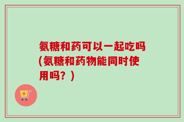 氨糖和药可以一起吃吗(氨糖和药物能同时使用吗？)