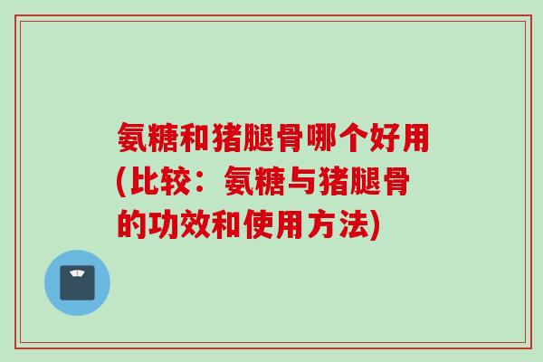 氨糖和猪腿骨哪个好用(比较：氨糖与猪腿骨的功效和使用方法)