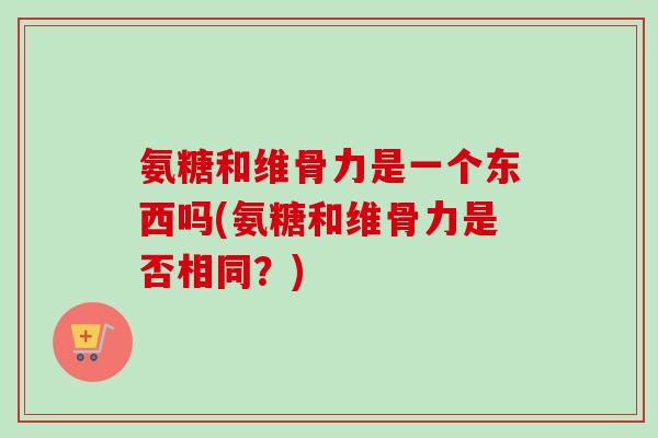 氨糖和维骨力是一个东西吗(氨糖和维骨力是否相同？)