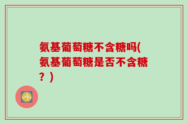 氨基葡萄糖不含糖吗(氨基葡萄糖是否不含糖？)