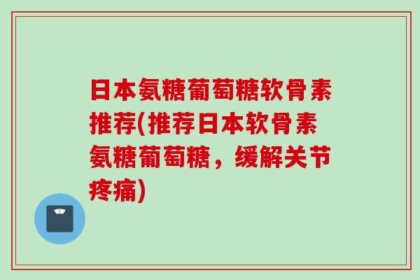 日本氨糖葡萄糖软骨素推荐(推荐日本软骨素氨糖葡萄糖，缓解关节疼痛)