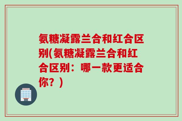 氨糖凝露兰合和红合区别(氨糖凝露兰合和红合区别:哪一款更适合你?) 氨糖凝露兰合和红合区别(氨糖凝露兰合和红合区别:哪一款更适合你?)