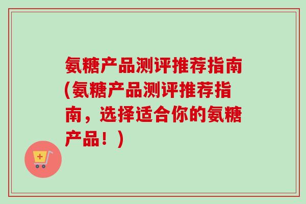 氨糖产品测评推荐指南(氨糖产品测评推荐指南，选择适合你的氨糖产品！)