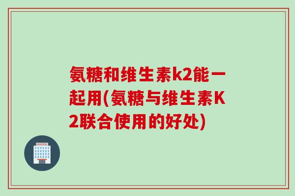 氨糖和维生素k2能一起用(氨糖与维生素K2联合使用的好处) 氨糖和维生素k2能一起用(氨糖与维生素K2联合使用的好处)
