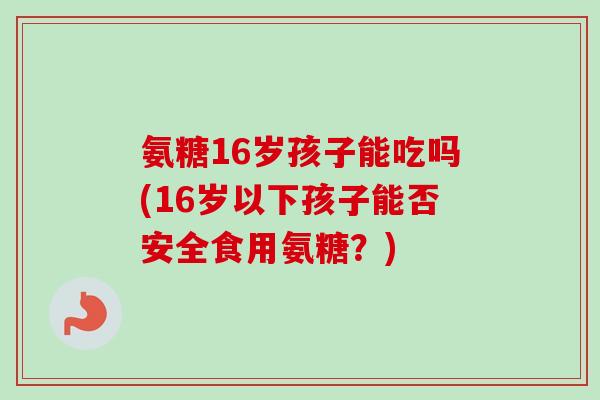 氨糖16岁孩子能吃吗(16岁以下孩子能否安全食用氨糖？)